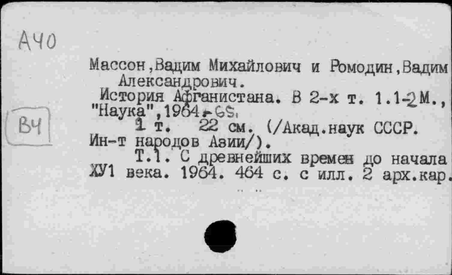 ﻿Массон,Вадим Михайлович и Ромодин, Вадим Александрович.
История Афганистана. В 2-х т. 1.1-9М.,
"Наука", 19о4 i-GS.
1т.	22 см. (/Акад.наук СССР.
Ин-т народов Азии/).
Т.1. С древнейших времен до начала
ХУ1 века. 1964. 464 с. с илл. 2 арх.кар,